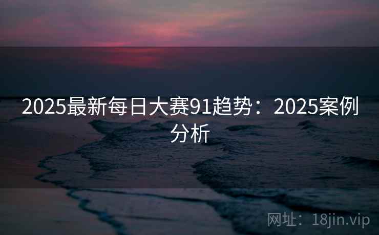 2025最新每日大赛91趋势:2025案例分析 2025最新每日大赛91趋势:2025案例分析