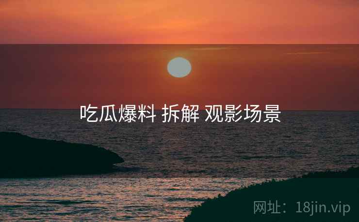 吃瓜爆料 拆解 观影场景 吃瓜爆料 拆解 观影场景