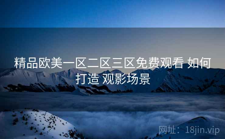 精品欧美一区二区三区免费观看 如何打造 观影场景 精品欧美一区二区三区免费观看 如何打造 观影场景