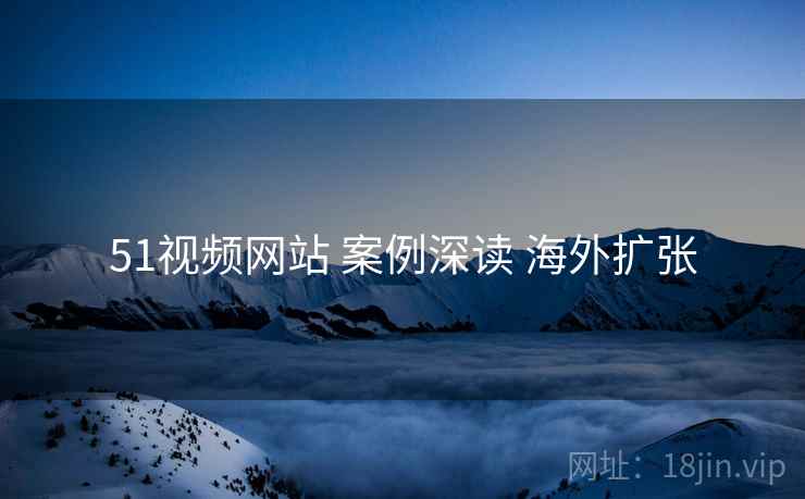 51视频网站 案例深读 海外扩张 51视频网站 案例深读 海外扩张