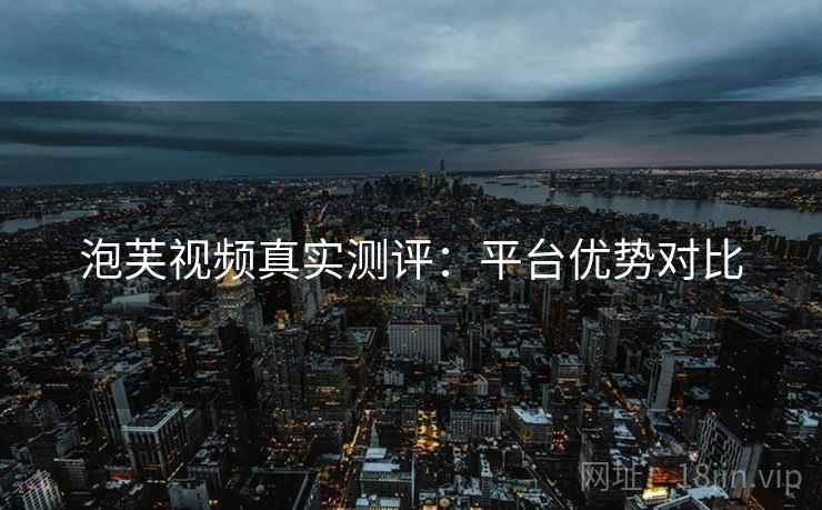 泡芙视频真实测评:平台优势对比 泡芙视频真实测评:平台优势对比