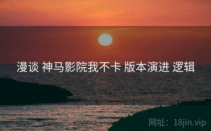 漫谈 神马影院我不卡 版本演进 逻辑