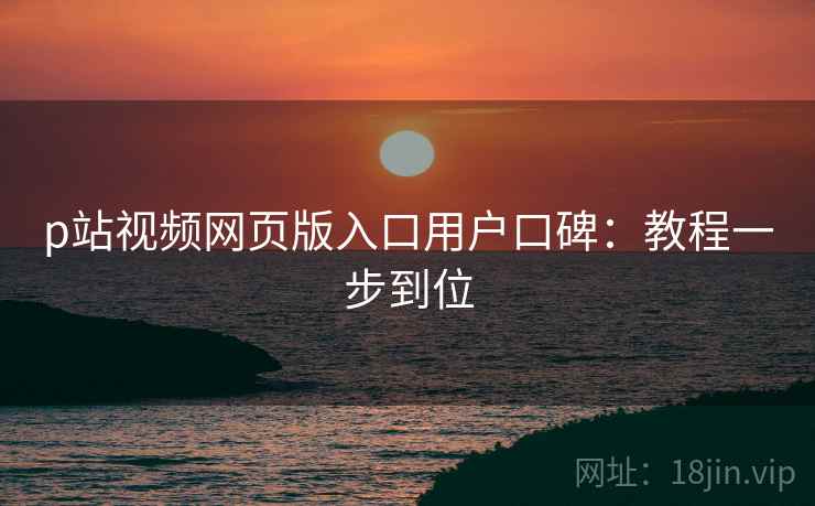 p站视频网页版入口用户口碑:教程一步到位 p站视频网页版入口用户口碑:教程一步到位