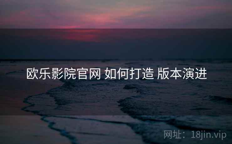 欧乐影院官网 如何打造 版本演进 欧乐影院官网 如何打造 版本演进