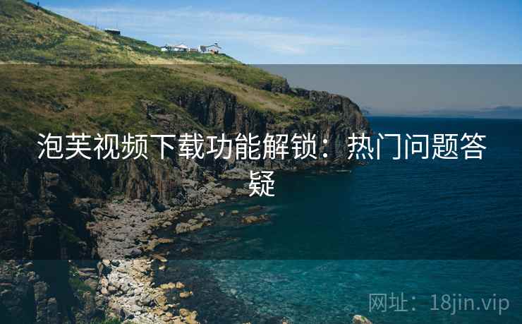 泡芙视频下载功能解锁：热门问题答疑