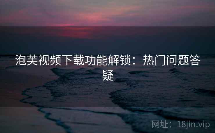 泡芙视频下载功能解锁:热门问题答疑 泡芙视频下载功能解锁:热门问题答疑