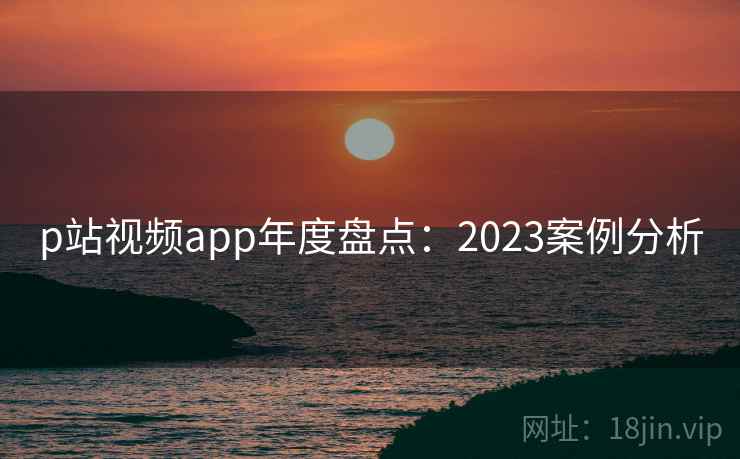 p站视频app年度盘点：2023案例分析