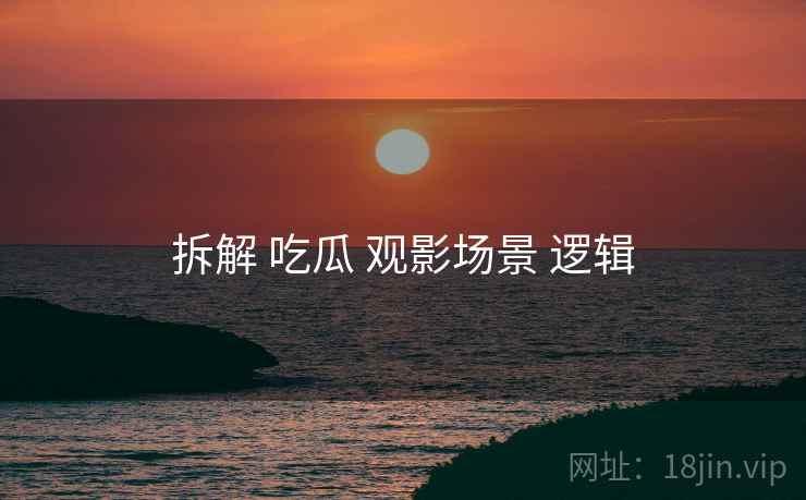 拆解 吃瓜 观影场景 逻辑 拆解 吃瓜 观影场景 逻辑