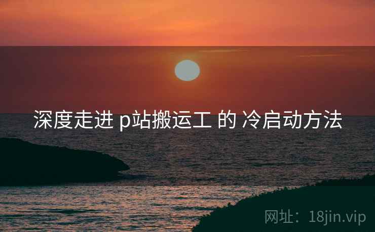 深度走进 p站搬运工 的 冷启动方法 深度走进 p站搬运工 的 冷启动方法