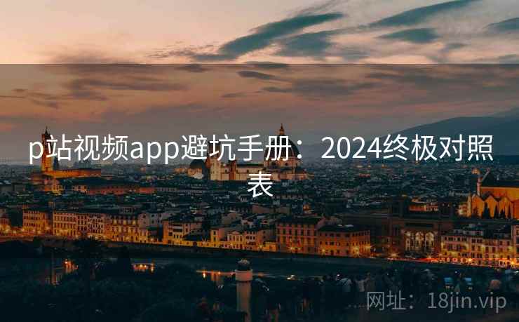 p站视频app避坑手册:2024终极对照表 p站视频app避坑手册:2024终极对照表