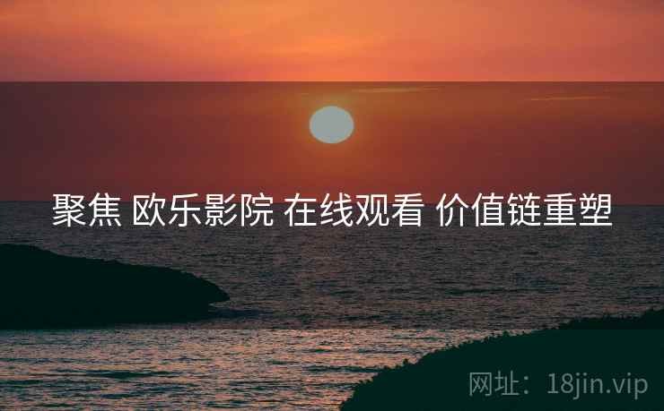 聚焦 欧乐影院 在线观看 价值链重塑 聚焦 欧乐影院 在线观看 价值链重塑