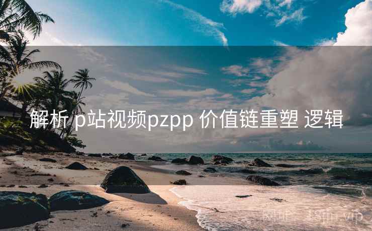 解析 p站视频pzpp 价值链重塑 逻辑