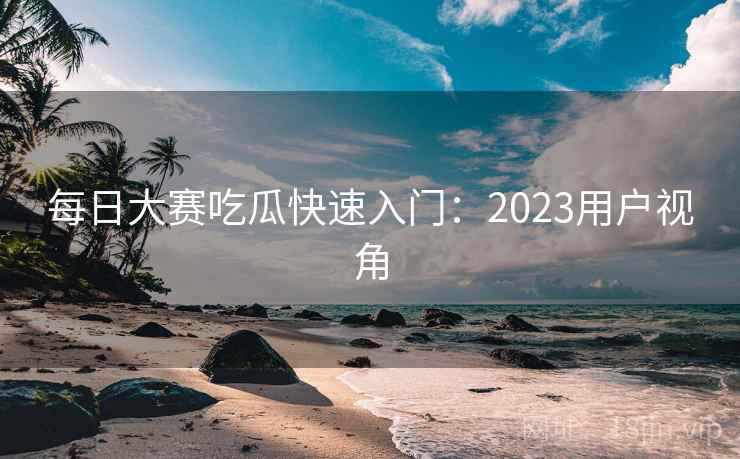 每日大赛吃瓜快速入门：2023用户视角